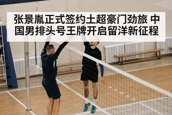 张景胤正式签约土超豪门劲旅 中国男排头号王牌开启留洋新征程